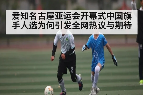 爱知名古屋亚运会开幕式中国旗手人选为何引发全网热议与期待